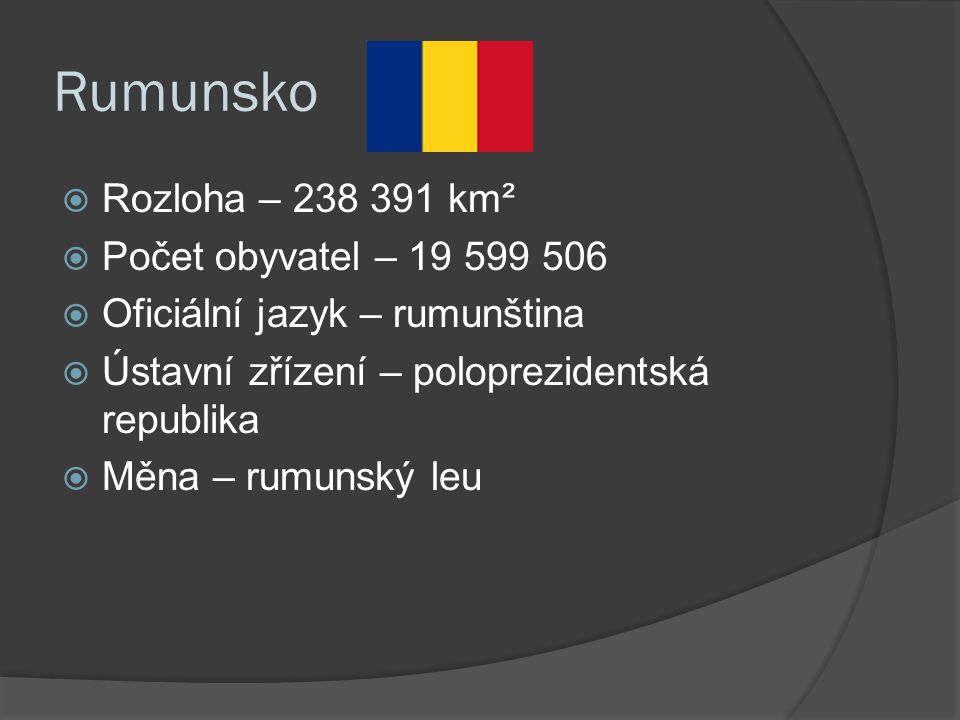 Rumunsko  Rozloha – km²  Počet obyvatel –  Oficiální jazyk – rumunština  Ústavní zřízení – poloprezidentská republika  Měna – rumunský leu