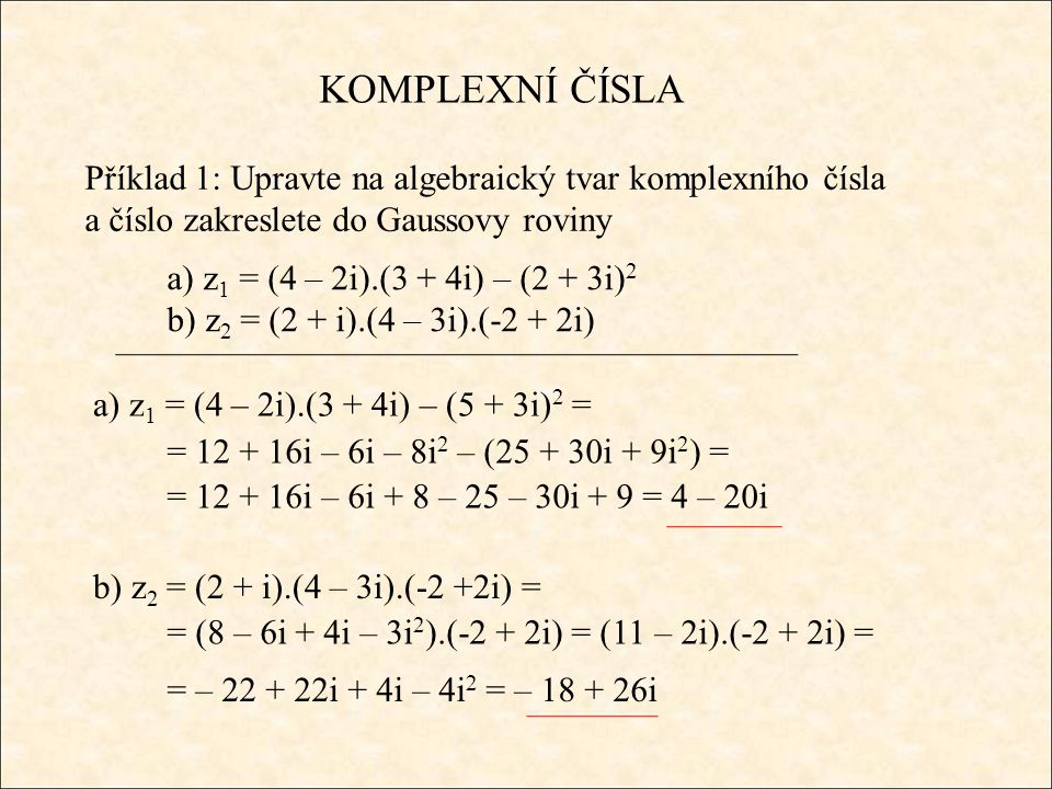 KOMPLEXNÍ ČÍSLA Příklad 1: Upravte na algebraický tvar komplexního čísla a číslo zakreslete do Gaussovy roviny a) z 1 = (4 – 2i).(3 + 4i) – (2 + 3i) 2 b) z 2 = (2 + i).(4 – 3i).(-2 + 2i) a) z 1 = (4 – 2i).(3 + 4i) – (5 + 3i) 2 = = i – 6i – 8i 2 – ( i + 9i 2 ) = = i – 6i + 8 – 25 – 30i + 9 = 4 – 20i b) z 2 = (2 + i).(4 – 3i).(-2 +2i) = = (8 – 6i + 4i – 3i 2 ).(-2 + 2i) = (11 – 2i).(-2 + 2i) = = – i + 4i – 4i 2 = – i
