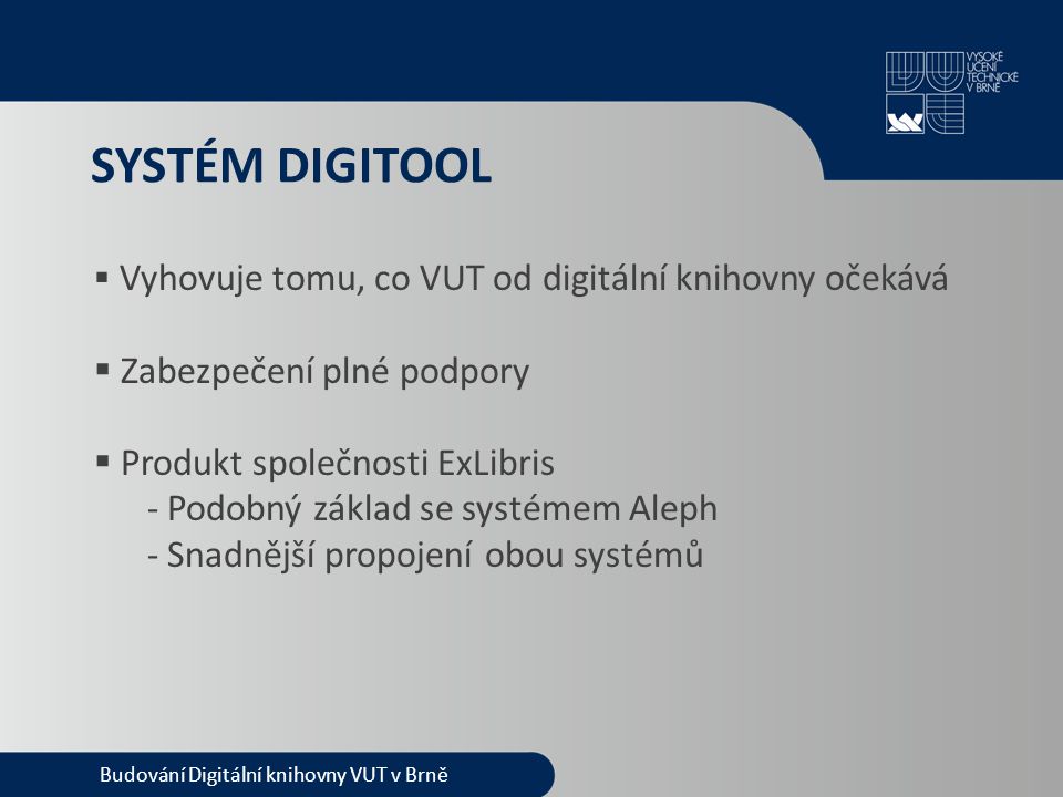 SYSTÉM DIGITOOL  Vyhovuje tomu, co VUT od digitální knihovny očekává  Zabezpečení plné podpory  Produkt společnosti ExLibris - Podobný základ se systémem Aleph - Snadnější propojení obou systémů Budování Digitální knihovny VUT v Brně