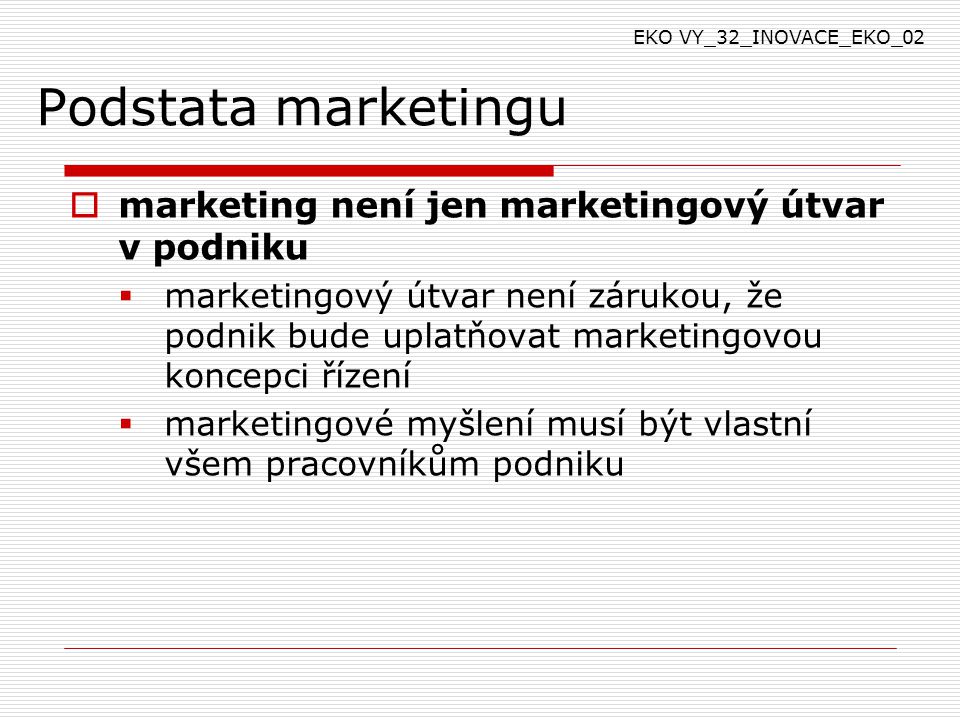 Podstata marketingu  marketing není jen marketingový útvar v podniku  marketingový útvar není zárukou, že podnik bude uplatňovat marketingovou koncepci řízení  marketingové myšlení musí být vlastní všem pracovníkům podniku EKO VY_32_INOVACE_EKO_02