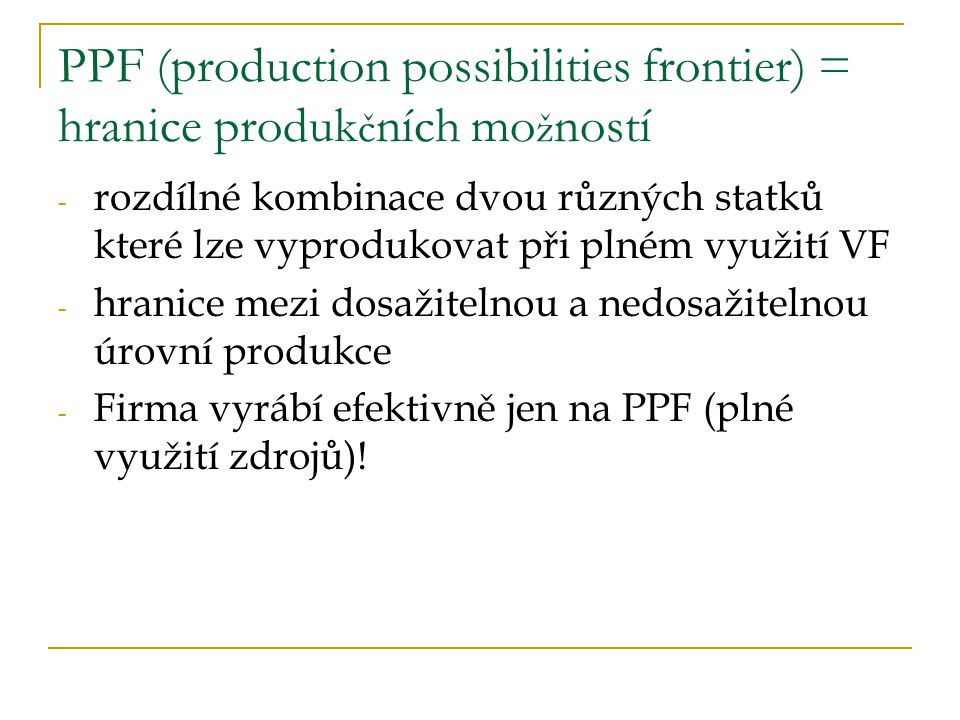 PPF (production possibilities frontier) = hranice produk č ních mo ž ností - rozdílné kombinace dvou různých statků které lze vyprodukovat při plném využití VF - hranice mezi dosažitelnou a nedosažitelnou úrovní produkce - Firma vyrábí efektivně jen na PPF (plné využití zdrojů)!