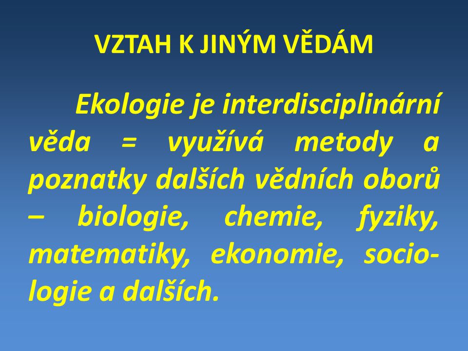 VZTAH K JINÝM VĚDÁM Ekologie je interdisciplinární věda = využívá metody a poznatky dalších vědních oborů – biologie, chemie, fyziky, matematiky, ekonomie, socio- logie a dalších.