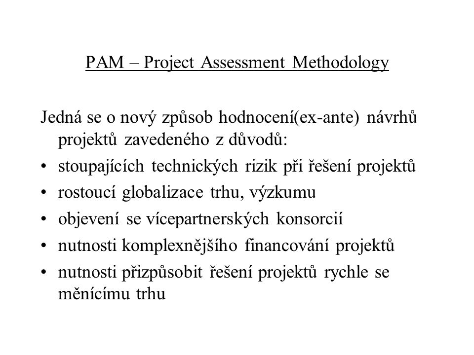 PAM – Project Assessment Methodology Jedná se o nový způsob hodnocení(ex-ante) návrhů projektů zavedeného z důvodů: stoupajících technických rizik při řešení projektů rostoucí globalizace trhu, výzkumu objevení se vícepartnerských konsorcií nutnosti komplexnějšího financování projektů nutnosti přizpůsobit řešení projektů rychle se měnícímu trhu