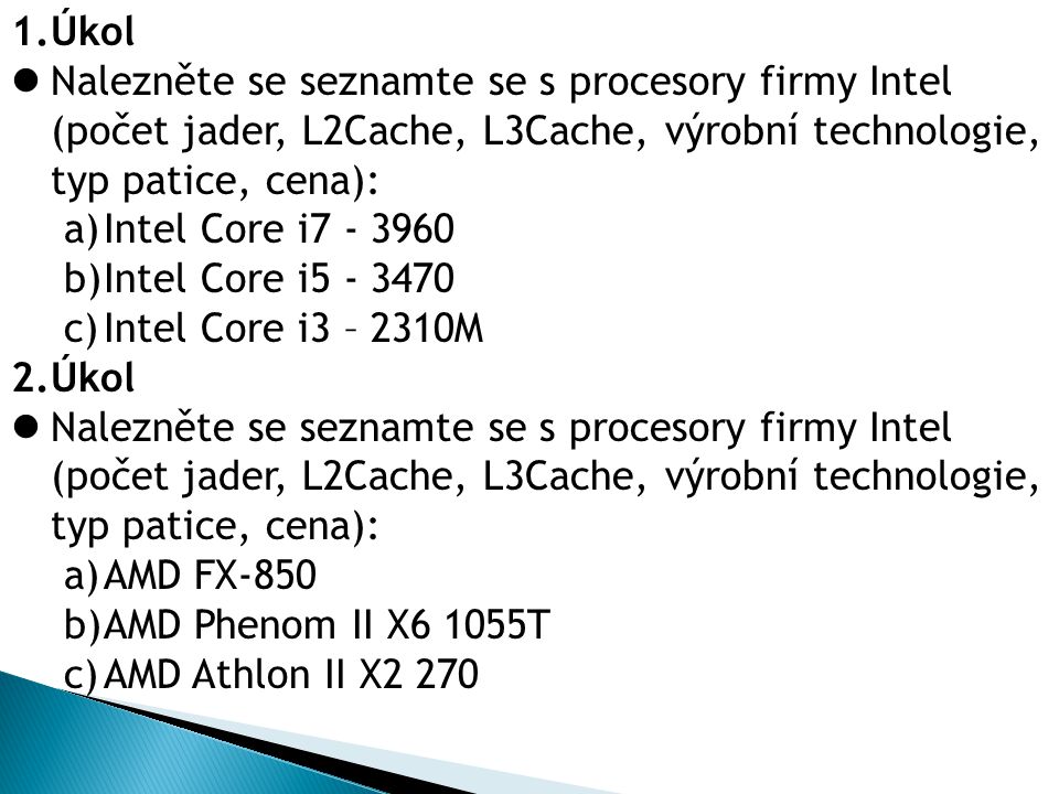 1.Úkol Nalezněte se seznamte se s procesory firmy Intel (počet jader, L2Cache, L3Cache, výrobní technologie, typ patice, cena): a)Intel Core i b)Intel Core i c)Intel Core i3 – 2310M 2.Úkol Nalezněte se seznamte se s procesory firmy Intel (počet jader, L2Cache, L3Cache, výrobní technologie, typ patice, cena): a)AMD FX-850 b)AMD Phenom II X6 1055T c)AMD Athlon II X2 270