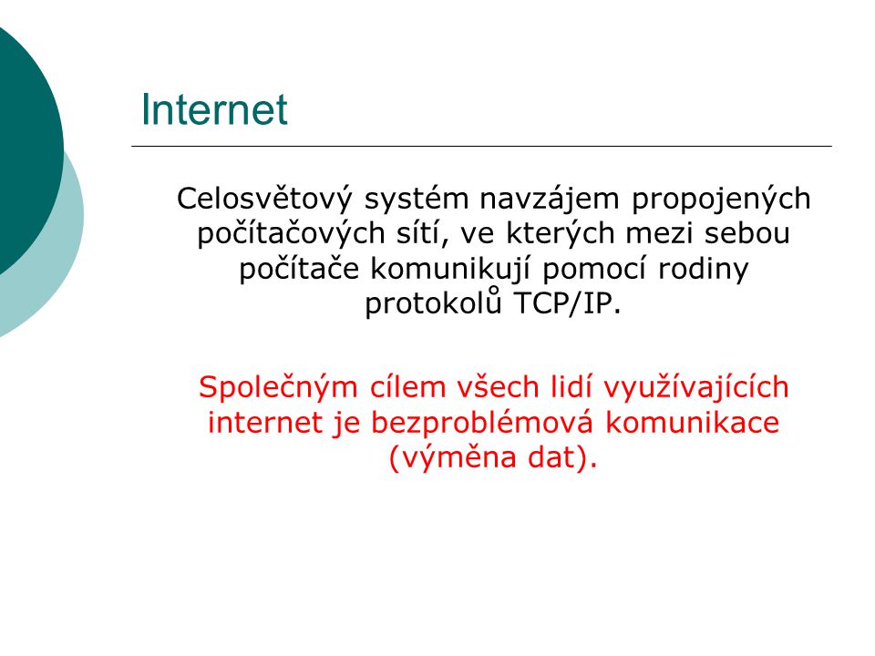 Internet Celosvětový systém navzájem propojených počítačových sítí, ve kterých mezi sebou počítače komunikují pomocí rodiny protokolů TCP/IP.