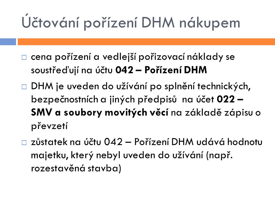 Účtování pořízení DHM nákupem  cena pořízení a vedlejší pořizovací náklady se soustřeďují na účtu 042 – Pořízení DHM  DHM je uveden do užívání po splnění technických, bezpečnostních a jiných předpisů na účet 022 – SMV a soubory movitých věcí na základě zápisu o převzetí  zůstatek na účtu 042 – Pořízení DHM udává hodnotu majetku, který nebyl uveden do užívání (např.