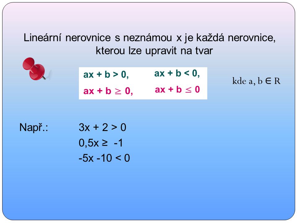 Lineární nerovnice s neznámou x je každá nerovnice, kterou lze upravit na tvar kde a, b ∈ R Např.:3x + 2 > 0 0,5x ≥ -1 -5x -10 < 0