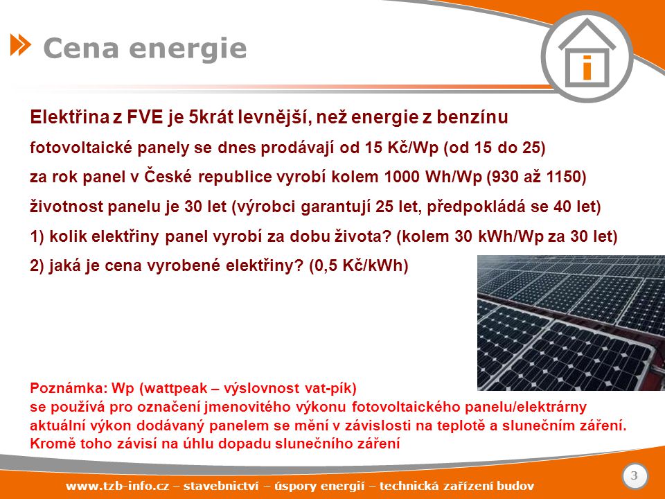 – stavebnictví – úspory energií – technická zařízení budov Elektřina z FVE je 5krát levnější, než energie z benzínu fotovoltaické panely se dnes prodávají od 15 Kč/Wp (od 15 do 25) za rok panel v České republice vyrobí kolem 1000 Wh/Wp (930 až 1150) životnost panelu je 30 let (výrobci garantují 25 let, předpokládá se 40 let) 1) kolik elektřiny panel vyrobí za dobu života.