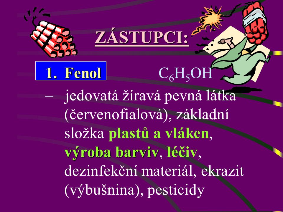 ZÁSTUPCI: 1.Fenol 1.Fenol C 6 H 5 OH výroba barviv – jedovatá žíravá pevná látka (červenofialová), základní složka plastů a vláken, výroba barviv, léčiv, dezinfekční materiál, ekrazit (výbušnina), pesticidy