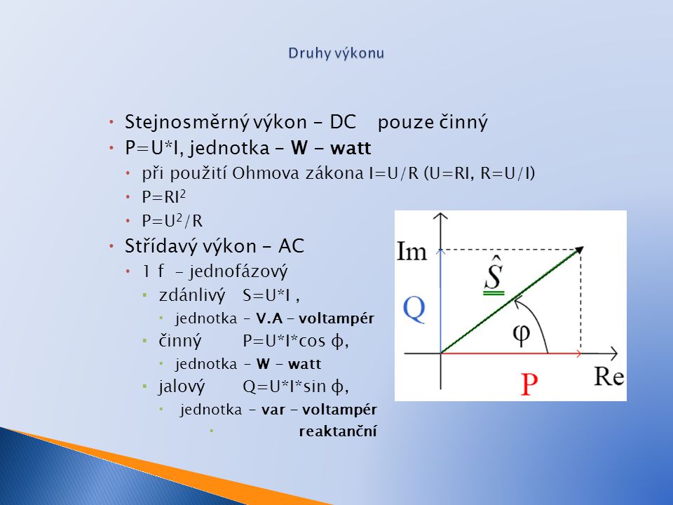  Stejnosměrný výkon - DCpouze činný  P=U*I, jednotka - W - watt  při použití Ohmova zákona I=U/R (U=RI, R=U/I)  P=RI 2  P=U 2 /R  Střídavý výkon - AC  1 f - jednofázový  zdánlivý S=U*I,  jednotka – V.A - voltampér  činný P=U*I*cos φ,  jednotka - W - watt  jalovýQ=U*I*sin φ,  jednotka - var - voltampér  reaktanční