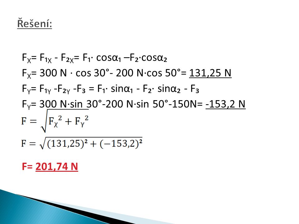 F X = F₁ X - F₂ X = F₁∙ cosα₁ –F₂∙cosα₂ F X = 300 N ∙ cos 30°- 200 N∙cos 50°= 131,25 N F Y = F₁ Y -F₂ Y -F₃ = F₁∙ sinα₁ - F₂∙ sinα₂ - F₃ F Y = 300 N∙sin 30°-200 N∙sin 50°-150N= -153,2 N F= 201,74 N