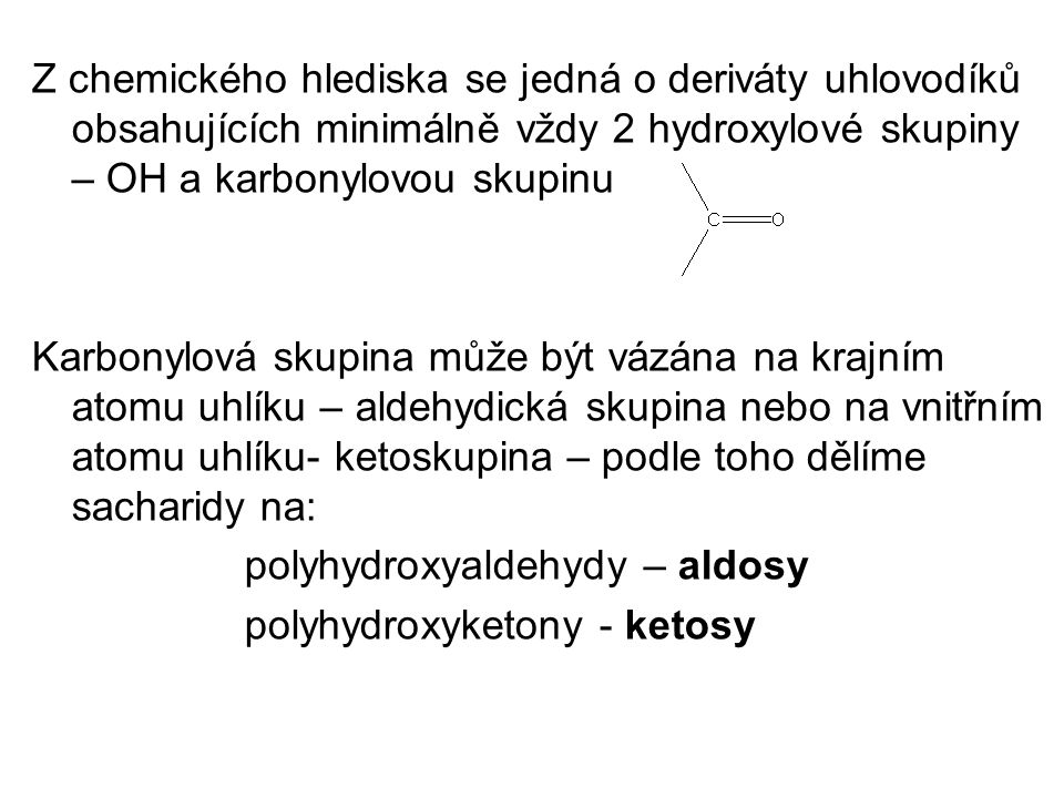 Z chemického hlediska se jedná o deriváty uhlovodíků obsahujících minimálně vždy 2 hydroxylové skupiny – OH a karbonylovou skupinu Karbonylová skupina může být vázána na krajním atomu uhlíku – aldehydická skupina nebo na vnitřním atomu uhlíku- ketoskupina – podle toho dělíme sacharidy na: polyhydroxyaldehydy – aldosy polyhydroxyketony - ketosy