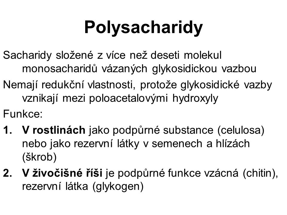 Polysacharidy Sacharidy složené z více než deseti molekul monosacharidů vázaných glykosidickou vazbou Nemají redukční vlastnosti, protože glykosidické vazby vznikají mezi poloacetalovými hydroxyly Funkce: 1.V rostlinách jako podpůrné substance (celulosa) nebo jako rezervní látky v semenech a hlízách (škrob) 2.V živočišné říši je podpůrné funkce vzácná (chitin), rezervní látka (glykogen)
