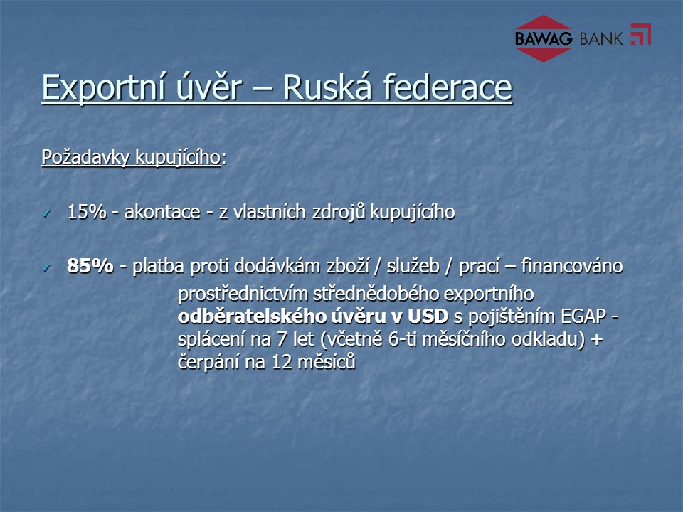 Exportní úvěr – Ruská federace Požadavky kupujícího: 15% - akontace - z vlastních zdrojů kupujícího 15% - akontace - z vlastních zdrojů kupujícího 85% - platba proti dodávkám zboží / služeb / prací – financováno 85% - platba proti dodávkám zboží / služeb / prací – financováno prostřednictvím střednědobého exportního odběratelského úvěru v USD s pojištěním EGAP - splácení na 7 let (včetně 6-ti měsíčního odkladu) + čerpání na 12 měsíců prostřednictvím střednědobého exportního odběratelského úvěru v USD s pojištěním EGAP - splácení na 7 let (včetně 6-ti měsíčního odkladu) + čerpání na 12 měsíců