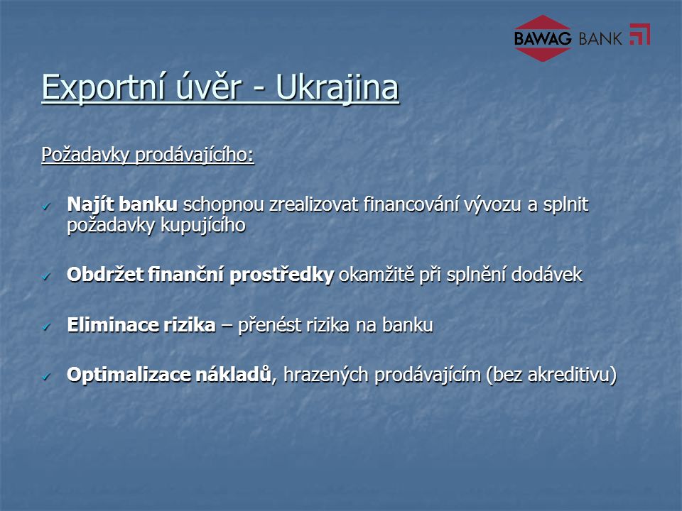 Exportní úvěr - Ukrajina Požadavky prodávajícího: Najít banku schopnou zrealizovat financování vývozu a splnit požadavky kupujícího Najít banku schopnou zrealizovat financování vývozu a splnit požadavky kupujícího Obdržet finanční prostředky okamžitě při splnění dodávek Obdržet finanční prostředky okamžitě při splnění dodávek Eliminace rizika – přenést rizika na banku Eliminace rizika – přenést rizika na banku Optimalizace nákladů, hrazených prodávajícím (bez akreditivu) Optimalizace nákladů, hrazených prodávajícím (bez akreditivu)