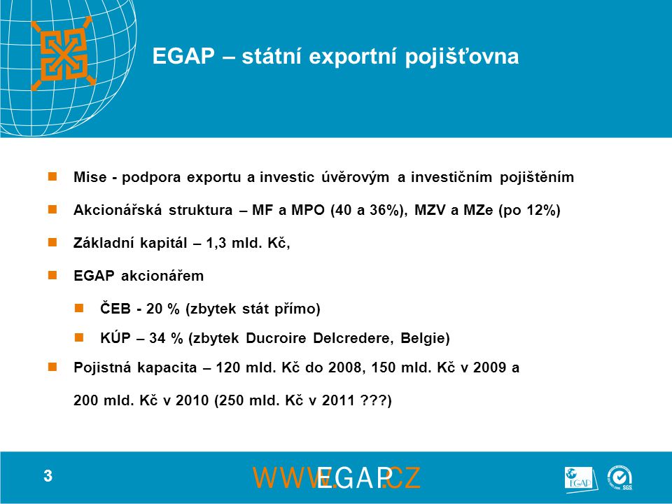 3 EGAP – státní exportní pojišťovna Mise - podpora exportu a investic úvěrovým a investičním pojištěním Akcionářská struktura – MF a MPO (40 a 36%), MZV a MZe (po 12%) Základní kapitál – 1,3 mld.