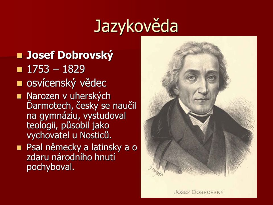 Jazykověda Josef Dobrovský Josef Dobrovský 1753 – – 1829 osvícenský vědec osvícenský vědec Narozen v uherských Ďarmotech, česky se naučil na gymnáziu, vystudoval teologii, působil jako vychovatel u Nosticů.