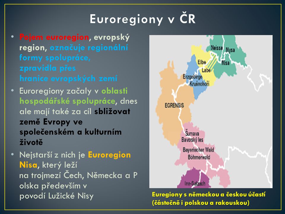 Pojem euroregion, evropský region, označuje regionální formy spolupráce, zpravidla přes hranice evropských zemí Euroregiony začaly v oblasti hospodářské spolupráce, dnes ale mají také za cíl sbližovat země Evropy ve společenském a kulturním životě Nejstarší z nich je Euroregion Nisa, který leží na trojmezí Čech, Německa a P olska především v povodí Lužické Nisy Euregiony s německou a českou účastí (částečně i polskou a rakouskou) Euregiony s německou a českou účastí (částečně i polskou a rakouskou)