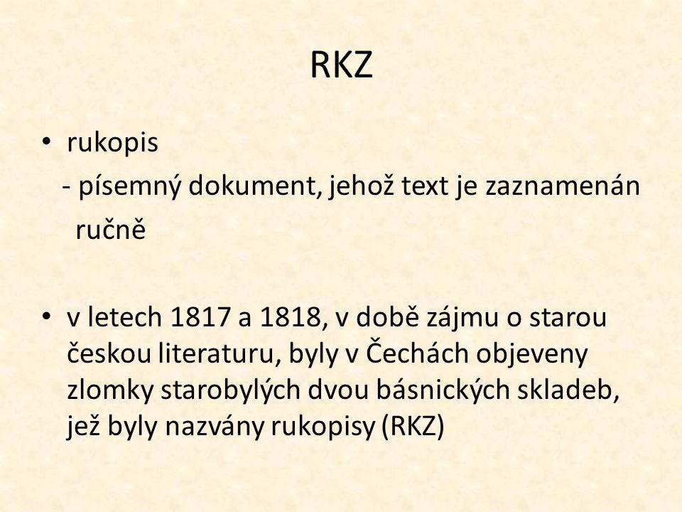RKZ rukopis - písemný dokument, jehož text je zaznamenán ručně v letech 1817 a 1818, v době zájmu o starou českou literaturu, byly v Čechách objeveny zlomky starobylých dvou básnických skladeb, jež byly nazvány rukopisy (RKZ)