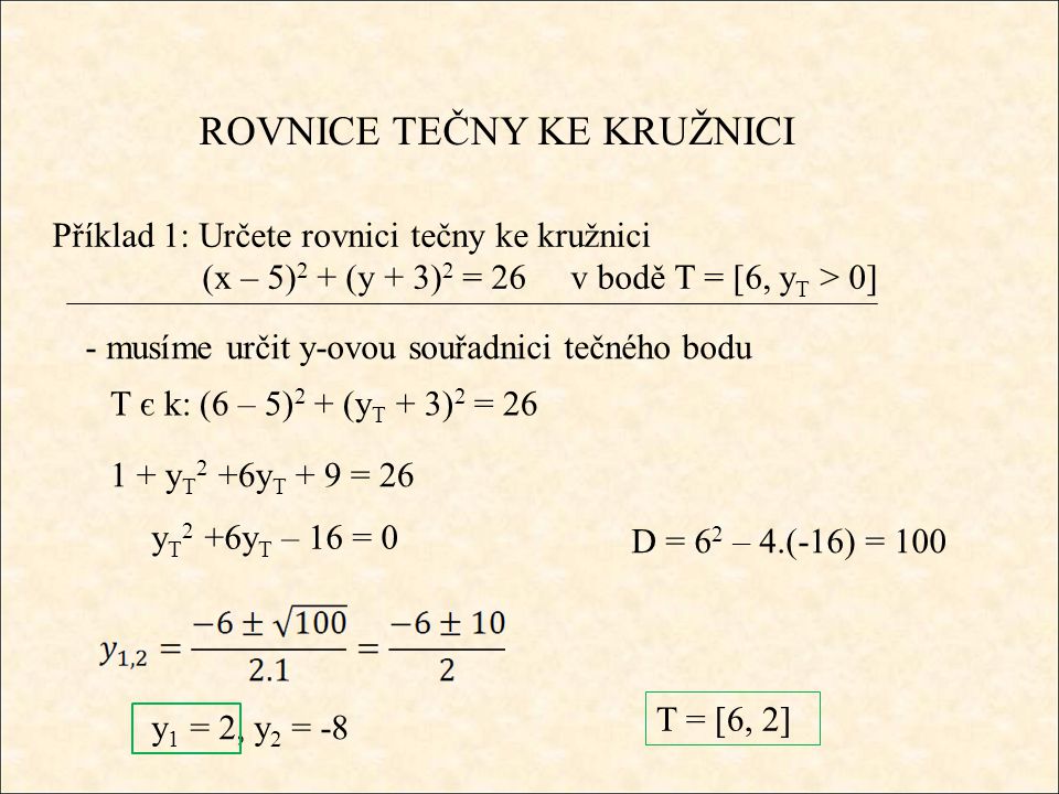 ROVNICE TEČNY KE KRUŽNICI Příklad 1: Určete rovnici tečny ke kružnici (x – 5) 2 + (y + 3) 2 = 26 v bodě T = [6, y T > 0] - musíme určit y-ovou souřadnici tečného bodu T є k: (6 – 5) 2 + (y T + 3) 2 = y T 2 +6y T + 9 = 26 y T 2 +6y T – 16 = 0 D = 6 2 – 4.(-16) = 100 y 1 = 2, y 2 = -8 T = [6, 2]