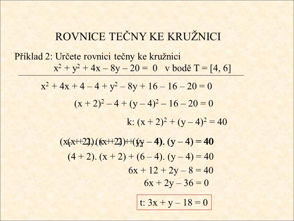 ROVNICE TEČNY KE KRUŽNICI Příklad 2: Určete rovnici tečny ke kružnici x 2 + y 2 + 4x – 8y – 20 = 0 v bodě T = [4, 6] x 2 + 4x + 4 – 4 + y 2 – 8y + 16 – 16 – 20 = 0 (x + 2) 2 – 4 + (y – 4) 2 – 16 – 20 = 0 k: (x + 2) 2 + (y – 4) 2 = 40 (x + 2).