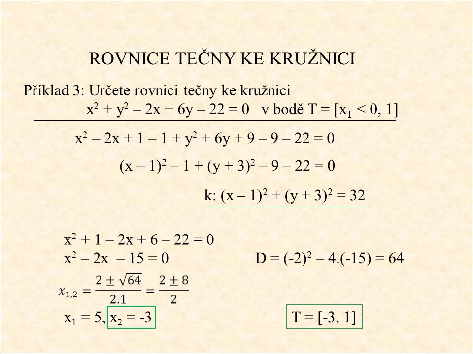 ROVNICE TEČNY KE KRUŽNICI Příklad 3: Určete rovnici tečny ke kružnici x 2 + y 2 – 2x + 6y – 22 = 0 v bodě T = [x T < 0, 1] x 2 – 2x + 1 – 1 + y 2 + 6y + 9 – 9 – 22 = 0 (x – 1) 2 – 1 + (y + 3) 2 – 9 – 22 = 0 k: (x – 1) 2 + (y + 3) 2 = 32 x – 2x + 6 – 22 = 0 x 2 – 2x – 15 = 0D = (-2) 2 – 4.(-15) = 64 x 1 = 5, x 2 = -3 T = [-3, 1]