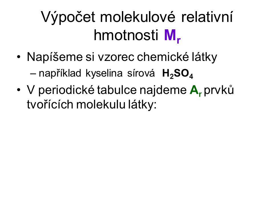 Výpočet molekulové relativní hmotnosti M r Napíšeme si vzorec chemické látky –například kyselina sírová H 2 SO 4 V periodické tabulce najdeme A r prvků tvořících molekulu látky: