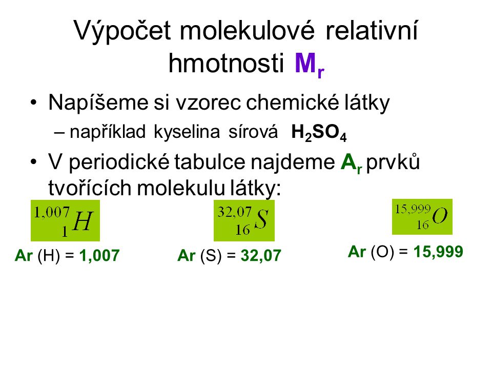 Výpočet molekulové relativní hmotnosti M r Napíšeme si vzorec chemické látky –například kyselina sírová H 2 SO 4 V periodické tabulce najdeme A r prvků tvořících molekulu látky: Ar (H) = 1,007 Ar (O) = 15,999 Ar (S) = 32,07