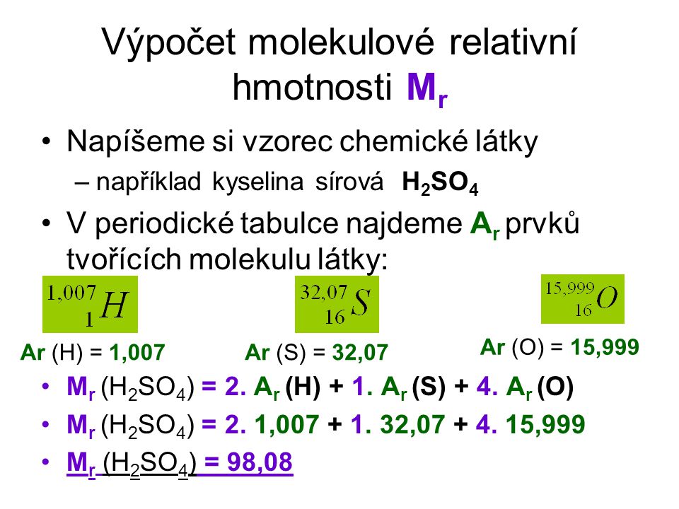 Výpočet molekulové relativní hmotnosti M r Napíšeme si vzorec chemické látky –například kyselina sírová H 2 SO 4 V periodické tabulce najdeme A r prvků tvořících molekulu látky: M r (H 2 SO 4 ) = 2.