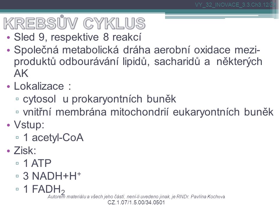 Sled 9, respektive 8 reakcí Společná metabolická dráha aerobní oxidace mezi- produktů odbourávání lipidů, sacharidů a některých AK Lokalizace : ▫ cytosol u prokaryontních buněk ▫ vnitřní membrána mitochondrií eukaryontních buněk Vstup: ▫ 1 acetyl-CoA Zisk: ▫ 1 ATP ▫ 3 NADH+H + ▫ 1 FADH 2 Autorem materiálu a všech jeho částí, není-li uvedeno jinak, je RNDr.