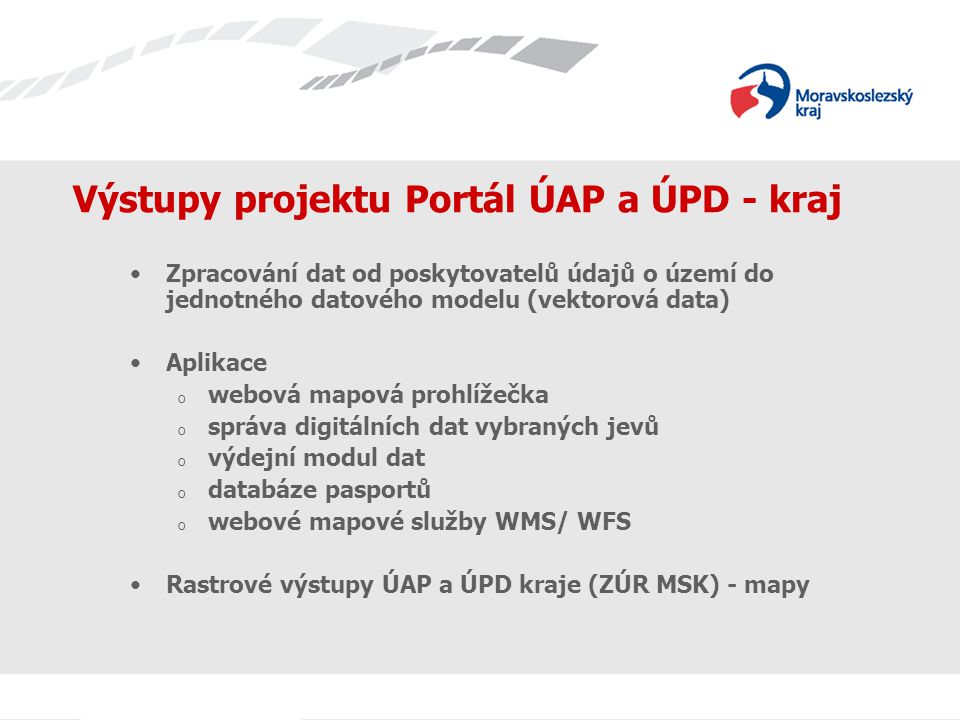 Výstupy projektu Portál ÚAP a ÚPD - kraj Zpracování dat od poskytovatelů údajů o území do jednotného datového modelu (vektorová data) Aplikace o webová mapová prohlížečka o správa digitálních dat vybraných jevů o výdejní modul dat o databáze pasportů o webové mapové služby WMS/ WFS Rastrové výstupy ÚAP a ÚPD kraje (ZÚR MSK) - mapy
