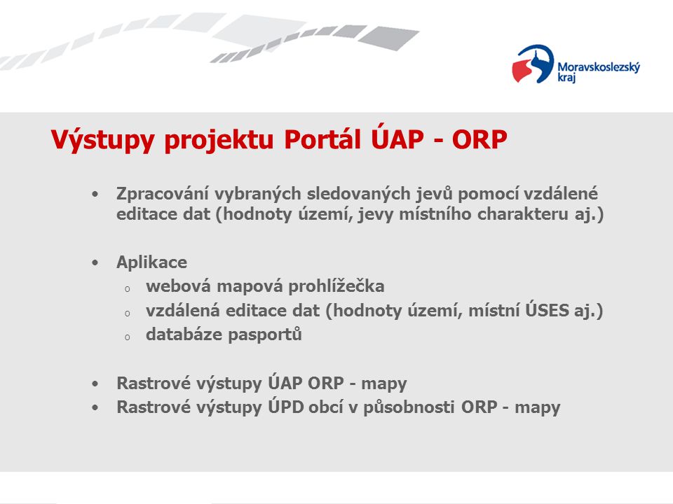 Výstupy projektu Portál ÚAP - ORP Zpracování vybraných sledovaných jevů pomocí vzdálené editace dat (hodnoty území, jevy místního charakteru aj.) Aplikace o webová mapová prohlížečka o vzdálená editace dat (hodnoty území, místní ÚSES aj.) o databáze pasportů Rastrové výstupy ÚAP ORP - mapy Rastrové výstupy ÚPD obcí v působnosti ORP - mapy
