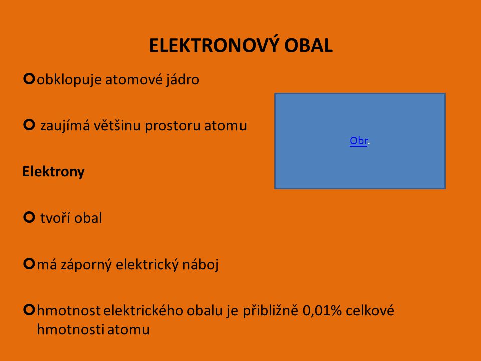ELEKTRONOVÝ OBAL obklopuje atomové jádro zaujímá většinu prostoru atomu Elektrony tvoří obal má záporný elektrický náboj hmotnost elektrického obalu je přibližně 0,01% celkové hmotnosti atomu ObrObr.