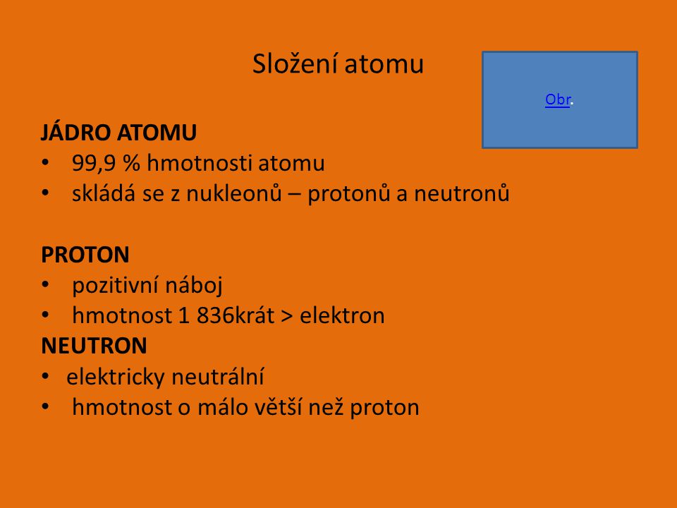 Složení atomu JÁDRO ATOMU 99,9 % hmotnosti atomu skládá se z nukleonů – protonů a neutronů PROTON pozitivní náboj hmotnost 1 836krát > elektron NEUTRON elektricky neutrální hmotnost o málo větší než proton ObrObr.