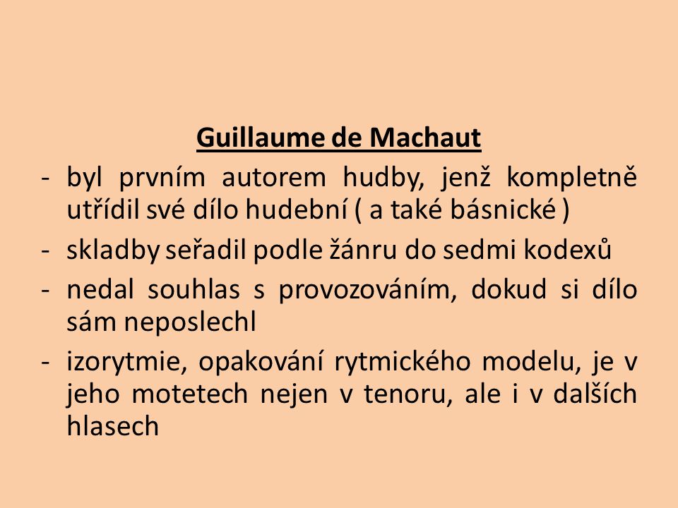 Guillaume de Machaut -byl prvním autorem hudby, jenž kompletně utřídil své dílo hudební ( a také básnické ) -skladby seřadil podle žánru do sedmi kodexů -nedal souhlas s provozováním, dokud si dílo sám neposlechl -izorytmie, opakování rytmického modelu, je v jeho motetech nejen v tenoru, ale i v dalších hlasech