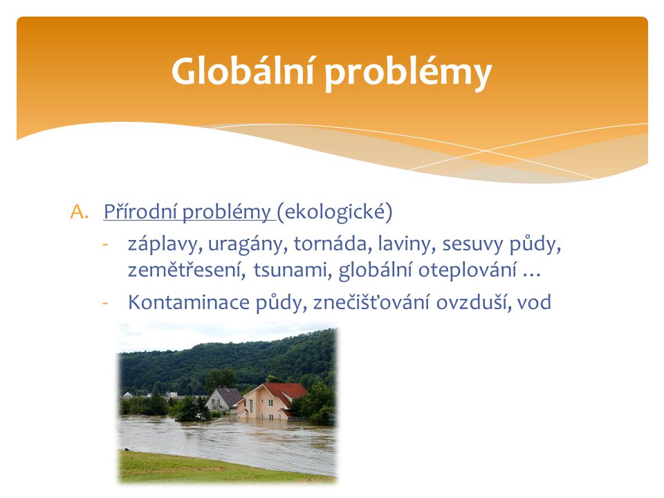 A.Přírodní problémy (ekologické) -záplavy, uragány, tornáda, laviny, sesuvy půdy, zemětřesení, tsunami, globální oteplování … -Kontaminace půdy, znečišťování ovzduší, vod Globální problémy