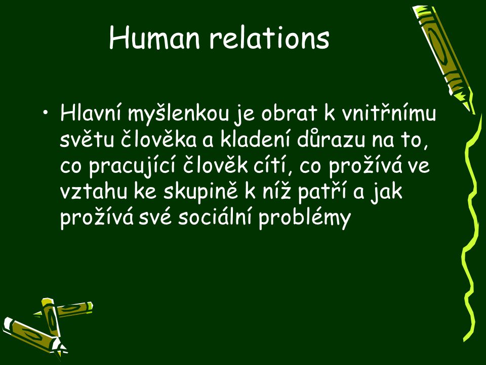 Human relations Hlavní myšlenkou je obrat k vnitřnímu světu člověka a kladení důrazu na to, co pracující člověk cítí, co prožívá ve vztahu ke skupině k níž patří a jak prožívá své sociální problémy