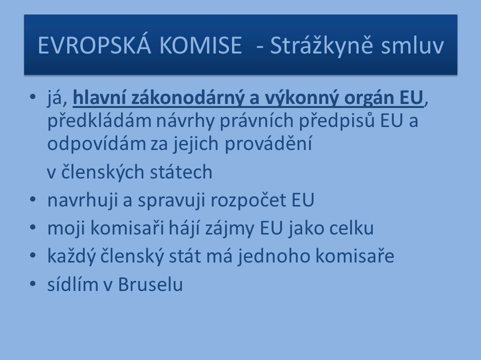 EVROPSKÁ KOMISE - Strážkyně smluv já, hlavní zákonodárný a výkonný orgán EU, předkládám návrhy právních předpisů EU a odpovídám za jejich provádění v členských státech navrhuji a spravuji rozpočet EU moji komisaři hájí zájmy EU jako celku každý členský stát má jednoho komisaře sídlím v Bruselu
