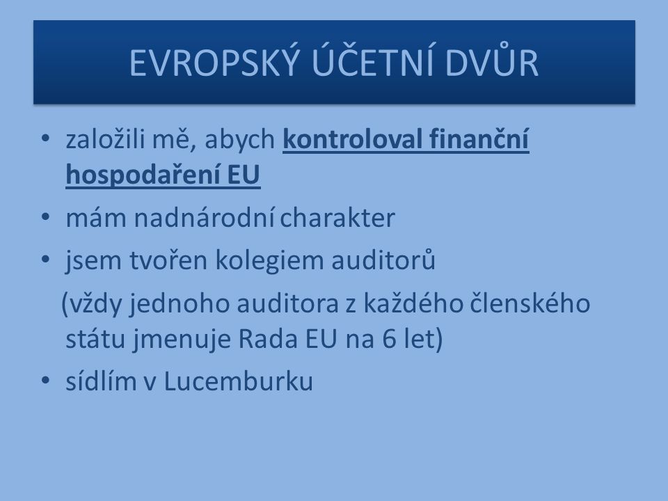 EVROPSKÝ ÚČETNÍ DVŮR založili mě, abych kontroloval finanční hospodaření EU mám nadnárodní charakter jsem tvořen kolegiem auditorů (vždy jednoho auditora z každého členského státu jmenuje Rada EU na 6 let) sídlím v Lucemburku