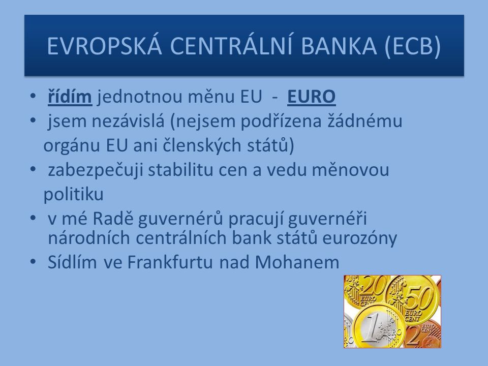 EVROPSKÁ CENTRÁLNÍ BANKA (ECB) řídím jednotnou měnu EU - EURO jsem nezávislá (nejsem podřízena žádnému orgánu EU ani členských států) zabezpečuji stabilitu cen a vedu měnovou politiku v mé Radě guvernérů pracují guvernéři národních centrálních bank států eurozóny Sídlím ve Frankfurtu nad Mohanem