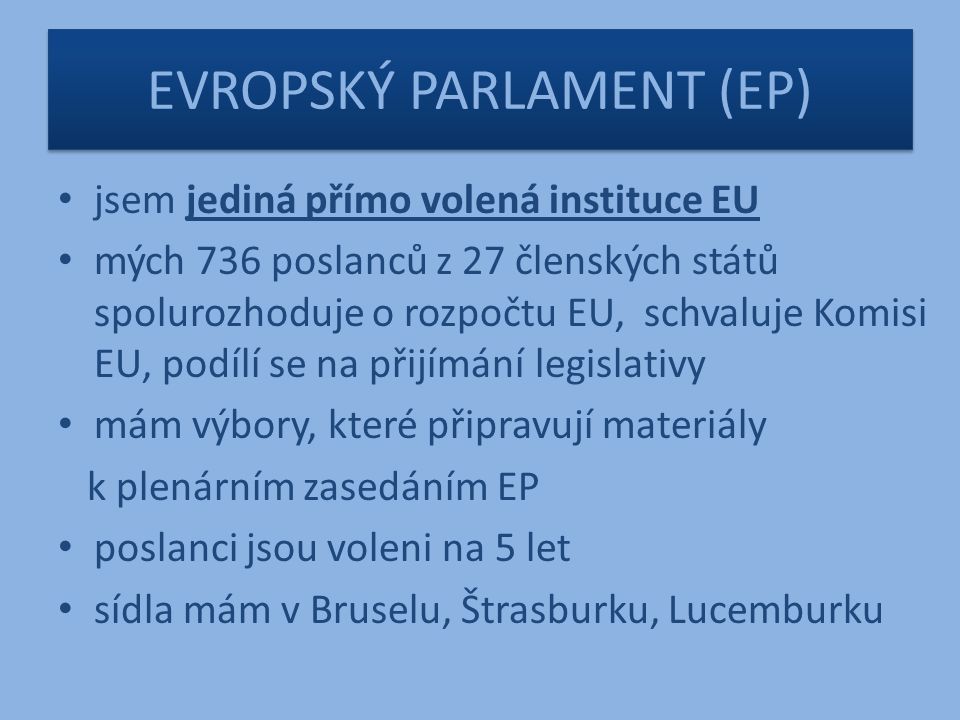 EVROPSKÝ PARLAMENT (EP) jsem jediná přímo volená instituce EU mých 736 poslanců z 27 členských států spolurozhoduje o rozpočtu EU, schvaluje Komisi EU, podílí se na přijímání legislativy mám výbory, které připravují materiály k plenárním zasedáním EP poslanci jsou voleni na 5 let sídla mám v Bruselu, Štrasburku, Lucemburku