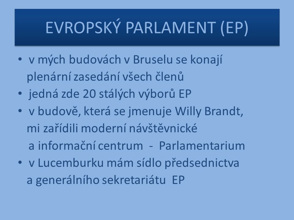 EVROPSKÝ PARLAMENT (EP) v mých budovách v Bruselu se konají plenární zasedání všech členů jedná zde 20 stálých výborů EP v budově, která se jmenuje Willy Brandt, mi zařídili moderní návštěvnické a informační centrum - Parlamentarium v Lucemburku mám sídlo předsednictva a generálního sekretariátu EP