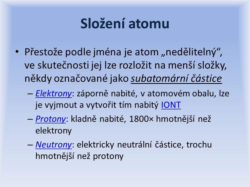 Složení atomu Přestože podle jména je atom „nedělitelný , ve skutečnosti jej lze rozložit na menší složky, někdy označované jako subatomární částice – Elektrony: záporně nabité, v atomovém obalu, lze je vyjmout a vytvořit tím nabitý IONT ElektronyIONT – Protony: kladně nabité, 1800× hmotnější než elektrony Protony – Neutrony: elektricky neutrální částice, trochu hmotnější než protony Neutrony