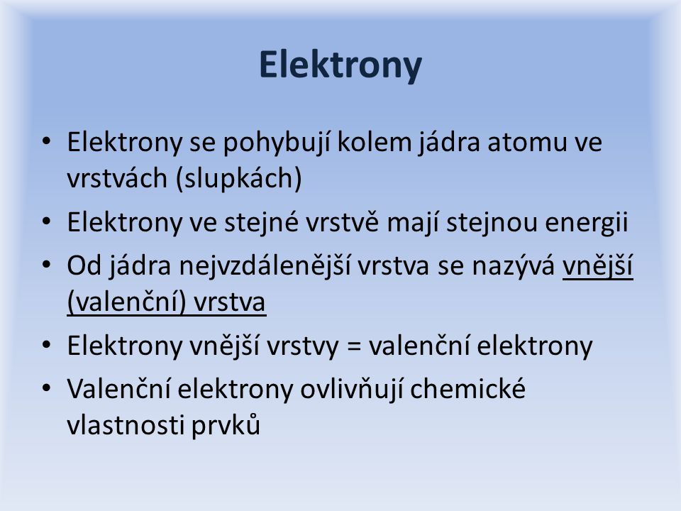 Elektrony Elektrony se pohybují kolem jádra atomu ve vrstvách (slupkách) Elektrony ve stejné vrstvě mají stejnou energii Od jádra nejvzdálenější vrstva se nazývá vnější (valenční) vrstva Elektrony vnější vrstvy = valenční elektrony Valenční elektrony ovlivňují chemické vlastnosti prvků