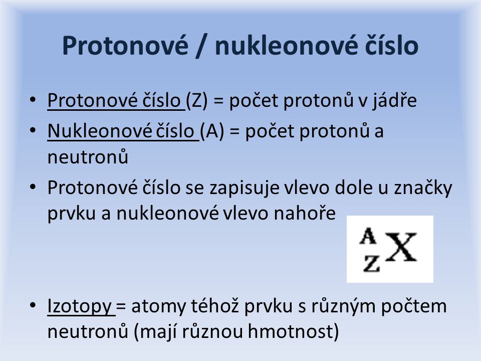 Protonové / nukleonové číslo Protonové číslo (Z) = počet protonů v jádře Nukleonové číslo (A) = počet protonů a neutronů Protonové číslo se zapisuje vlevo dole u značky prvku a nukleonové vlevo nahoře Izotopy = atomy téhož prvku s různým počtem neutronů (mají různou hmotnost)