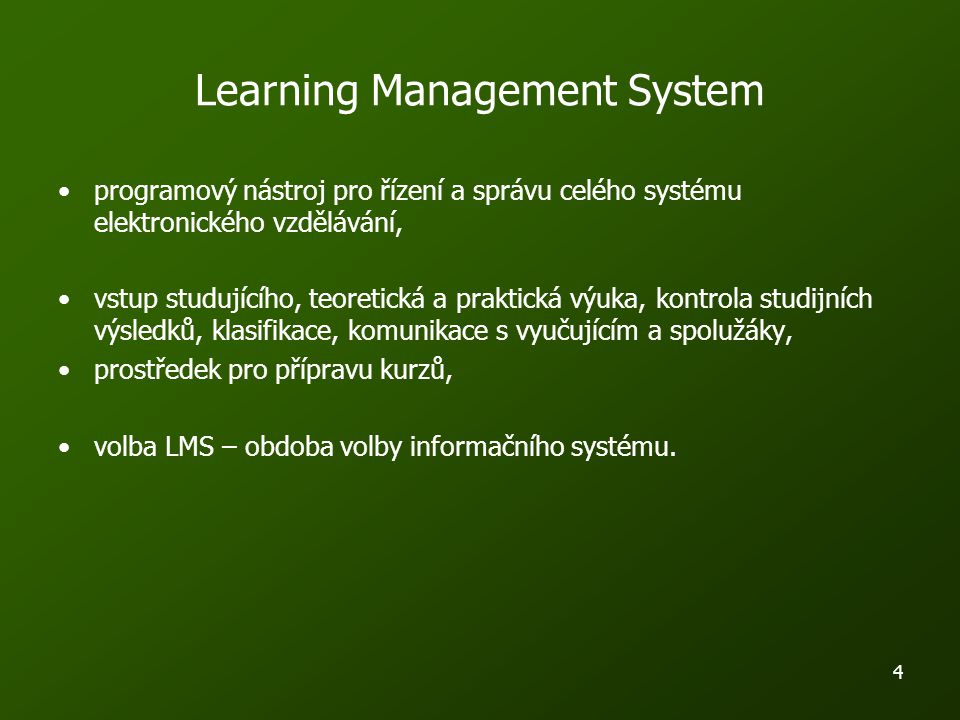 4 Learning Management System programový nástroj pro řízení a správu celého systému elektronického vzdělávání, vstup studujícího, teoretická a praktická výuka, kontrola studijních výsledků, klasifikace, komunikace s vyučujícím a spolužáky, prostředek pro přípravu kurzů, volba LMS – obdoba volby informačního systému.
