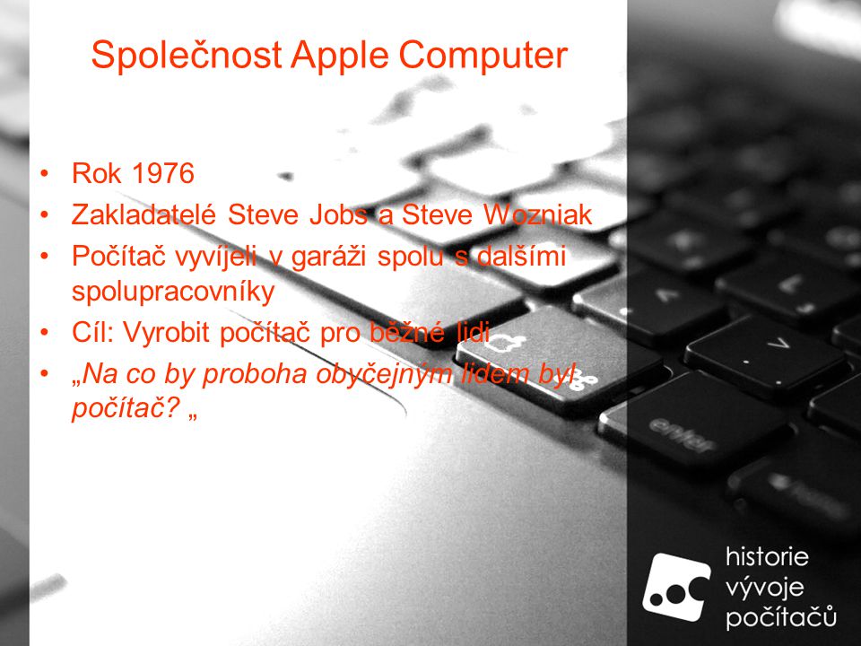 Společnost Apple Computer Rok 1976 Zakladatelé Steve Jobs a Steve Wozniak Počítač vyvíjeli v garáži spolu s dalšími spolupracovníky Cíl: Vyrobit počítač pro běžné lidi „Na co by proboha obyčejným lidem byl počítač.