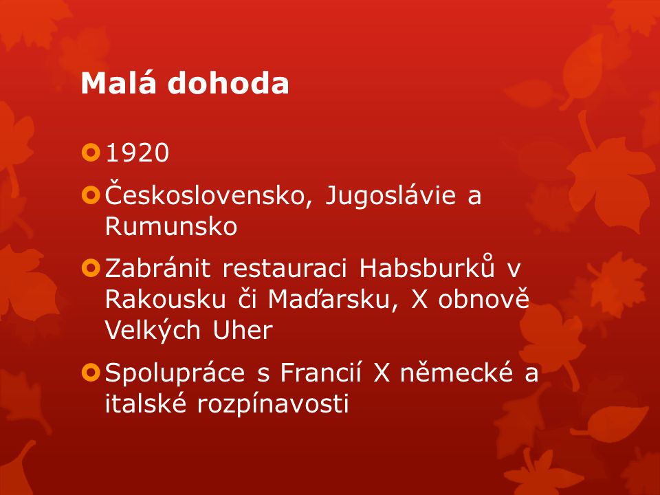 Malá dohoda  1920  Československo, Jugoslávie a Rumunsko  Zabránit restauraci Habsburků v Rakousku či Maďarsku, X obnově Velkých Uher  Spolupráce s Francií X německé a italské rozpínavosti