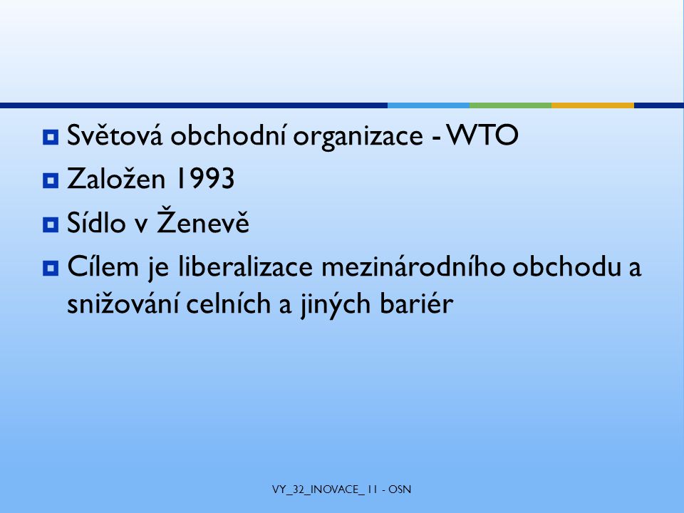 Světová obchodní organizace - WTO  Založen 1993  Sídlo v Ženevě  Cílem je liberalizace mezinárodního obchodu a snižování celních a jiných bariér VY_32_INOVACE_ 11 - OSN