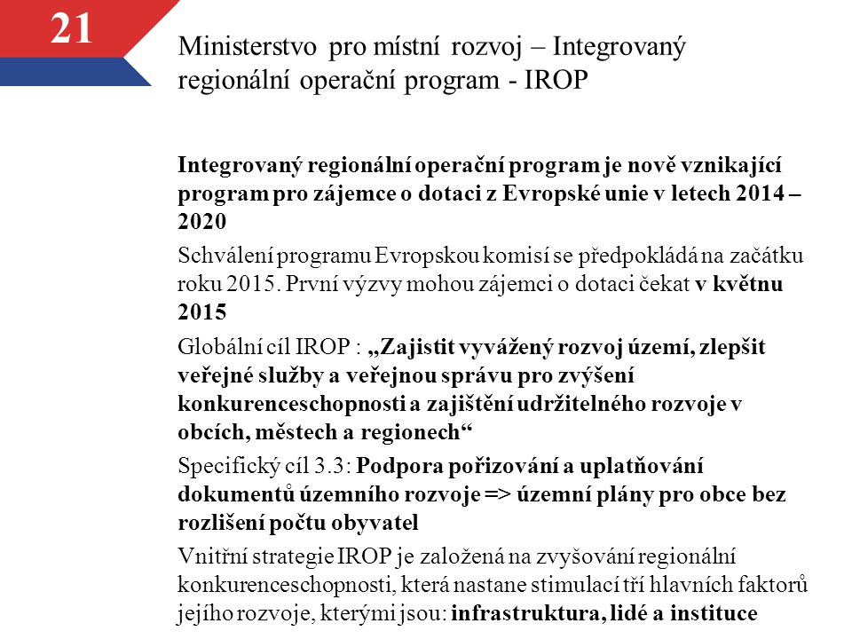 21 Ministerstvo pro místní rozvoj – Integrovaný regionální operační program - IROP Integrovaný regionální operační program je nově vznikající program pro zájemce o dotaci z Evropské unie v letech 2014 – 2020 Schválení programu Evropskou komisí se předpokládá na začátku roku 2015.